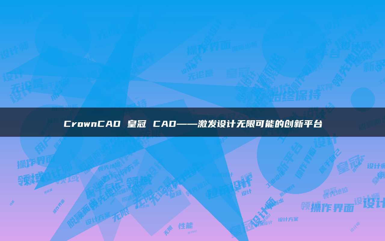 皇冠平台代理_CrownCAD皇冠CAD——激发设计无限可能的创新平台